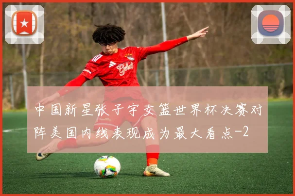 中国新星张子宇女篮世界杯决赛对阵美国内线表现成为最大看点