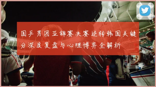 国乒男团亚锦赛决赛逆转韩国关键分深度复盘与心理博弈全解析