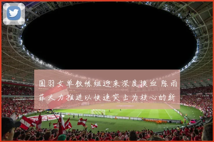国羽女单教练组迎来深度换血 陈雨菲大力推进以快速突击为核心的新战术体系