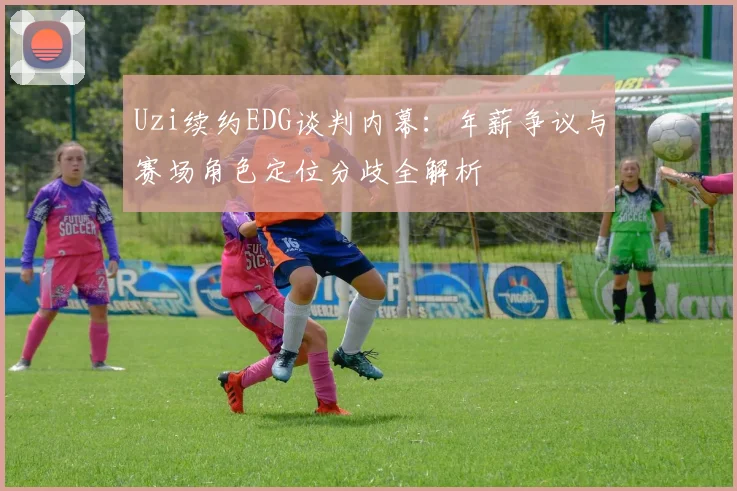 Uzi续约EDG谈判内幕：年薪争议与赛场角色定位分歧全解析
