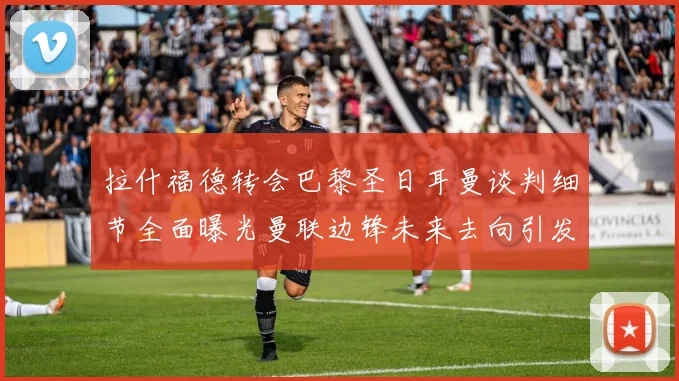 拉什福德转会巴黎圣日耳曼谈判细节全面曝光曼联边锋未来去向引发热议