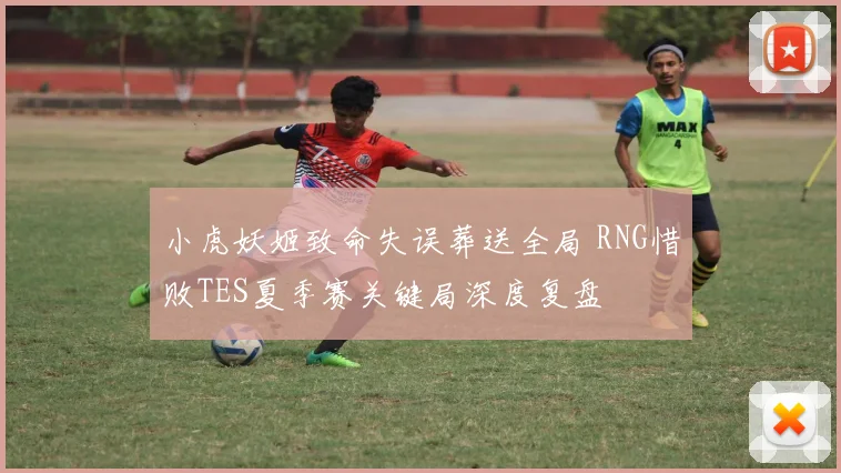 小虎妖姬致命失误葬送全局 RNG惜败TES夏季赛关键局深度复盘