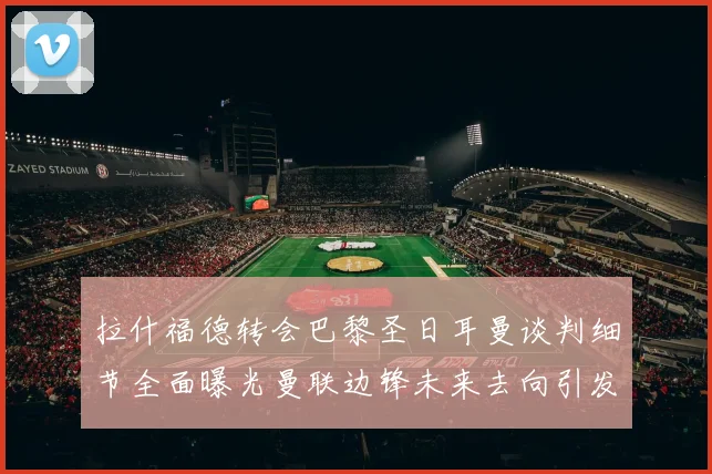 拉什福德转会巴黎圣日耳曼谈判细节全面曝光曼联边锋未来去向引发热议