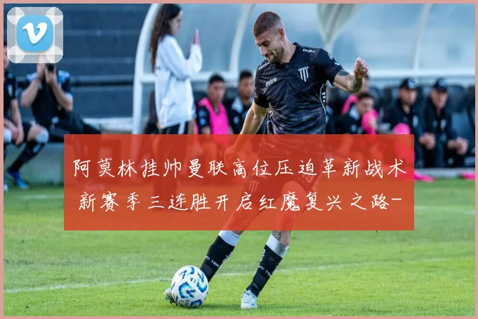 阿莫林挂帅曼联高位压迫革新战术 新赛季三连胜开启红魔复兴之路