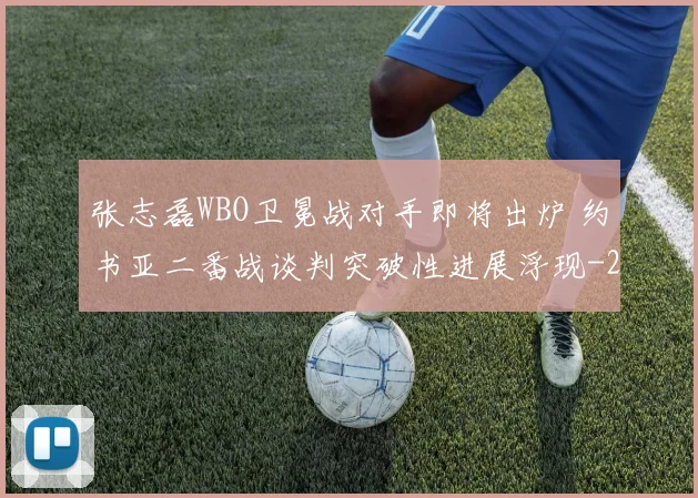 张志磊WBO卫冕战对手即将出炉 约书亚二番战谈判突破性进展浮现
