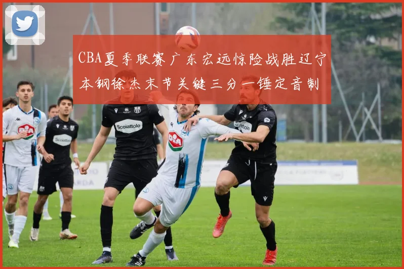 CBA夏季联赛广东宏远惊险战胜辽宁本钢徐杰末节关键三分一锤定音制胜