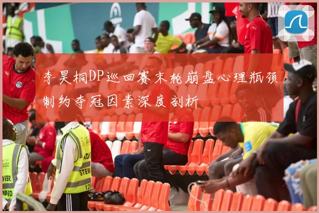 李昊桐DP巡回赛末轮崩盘心理瓶颈制约夺冠因素深度剖析
