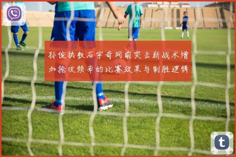 孙俊执教石宇奇网前突击新战术增加抢攻频率的比赛效果与制胜逻辑