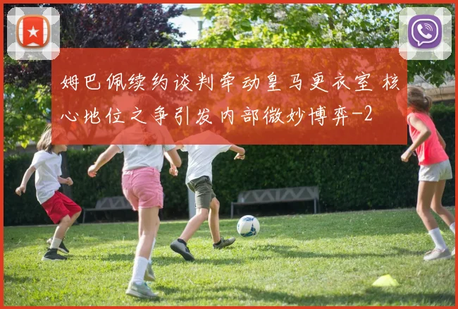 姆巴佩续约谈判牵动皇马更衣室 核心地位之争引发内部微妙博弈