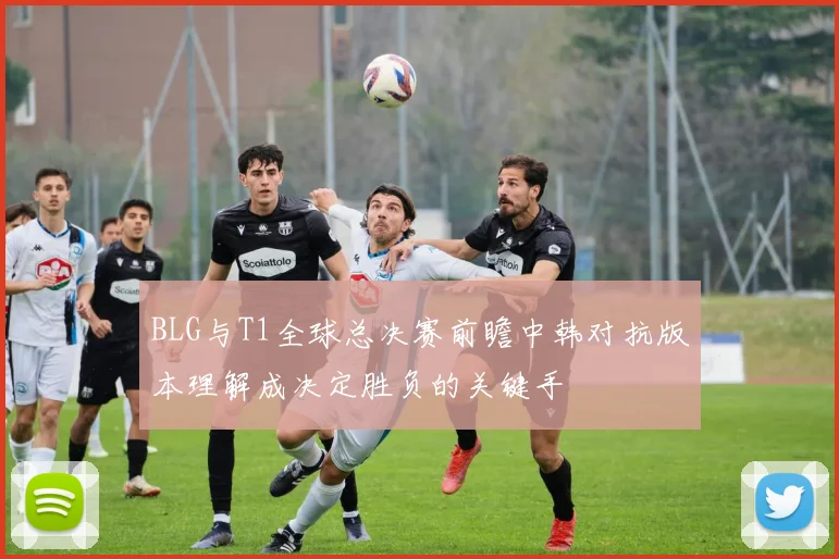 BLG与T1全球总决赛前瞻中韩对抗版本理解成决定胜负的关键手