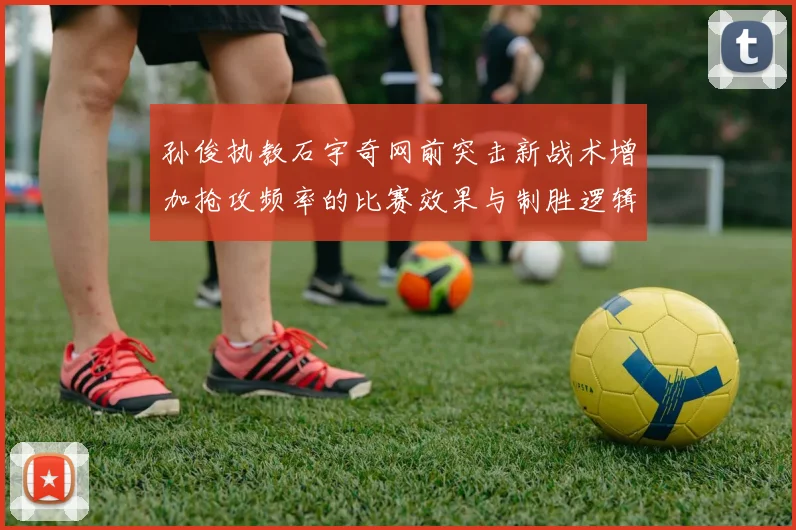 孙俊执教石宇奇网前突击新战术增加抢攻频率的比赛效果与制胜逻辑