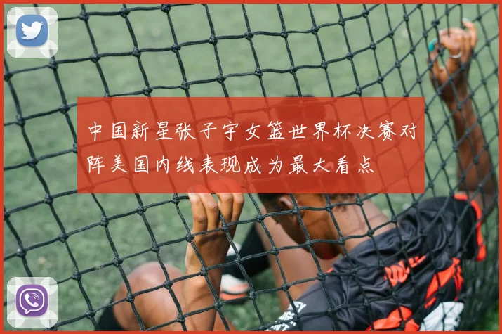中国新星张子宇女篮世界杯决赛对阵美国内线表现成为最大看点