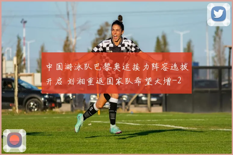 中国游泳队巴黎奥运接力阵容选拔开启 刘湘重返国家队希望大增