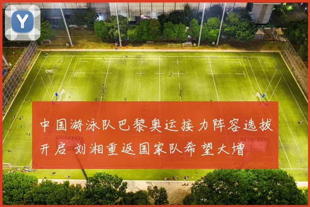中国游泳队巴黎奥运接力阵容选拔开启 刘湘重返国家队希望大增