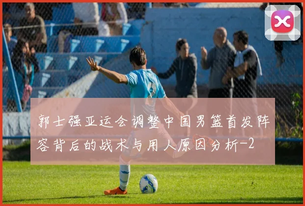 郭士强亚运会调整中国男篮首发阵容背后的战术与用人原因分析