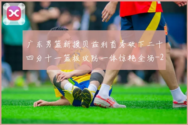 广东男篮新援贝兹利首秀砍下二十四分十一篮板攻防一体惊艳全场