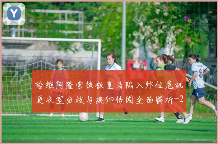 哈维阿隆索执教皇马陷入帅位危机更衣室分歧与换帅传闻全面解析