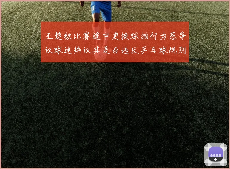 王楚钦比赛途中更换球拍行为惹争议球迷热议其是否违反乒乓球规则