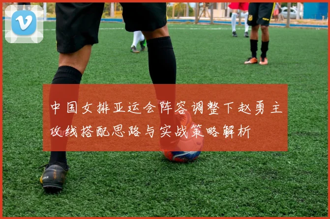 中国女排亚运会阵容调整下赵勇主攻线搭配思路与实战策略解析