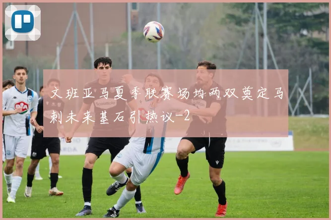 文班亚马夏季联赛场均两双奠定马刺未来基石引热议