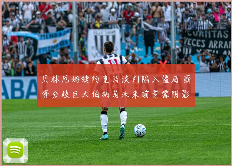 贝林厄姆续约皇马谈判陷入僵局 薪资分歧巨大伯纳乌未来前景蒙阴影