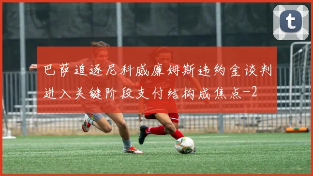 巴萨追逐尼科威廉姆斯违约金谈判进入关键阶段支付结构成焦点
