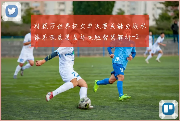 孙颖莎世界杯女单决赛关键分战术体系深度复盘与决胜智慧解析