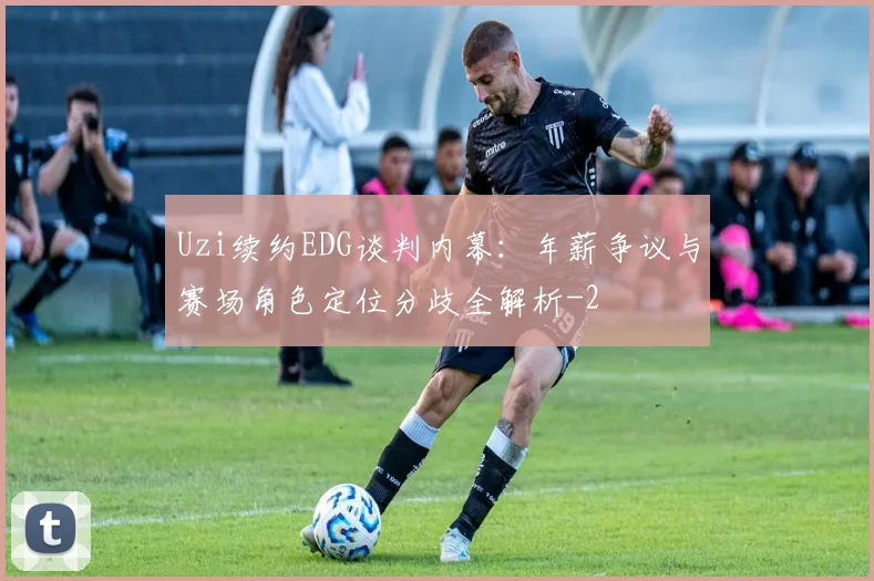 Uzi续约EDG谈判内幕:年薪争议与赛场角色定位分歧全解析