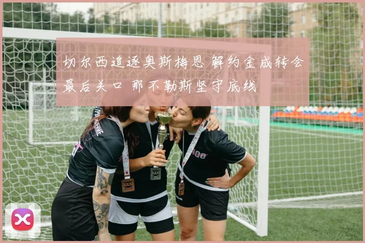 切尔西追逐奥斯梅恩 解约金成转会最后关口 那不勒斯坚守底线
