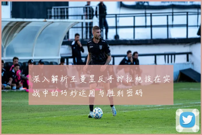 深入解析王曼昱反手拧拉绝技在实战中的巧妙运用与胜利密码