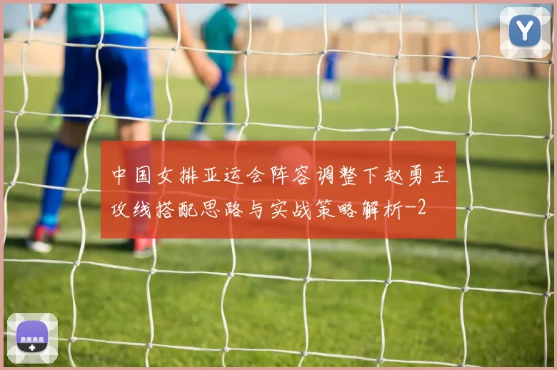 中国女排亚运会阵容调整下赵勇主攻线搭配思路与实战策略解析