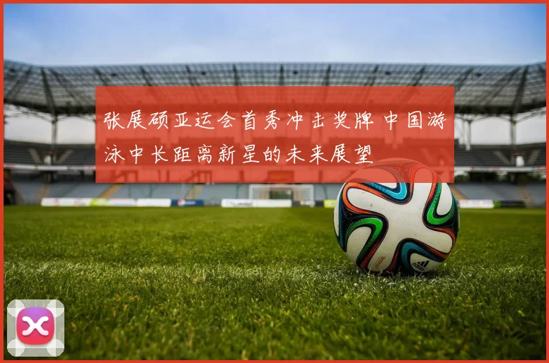 张展硕亚运会首秀冲击奖牌 中国游泳中长距离新星的未来展望