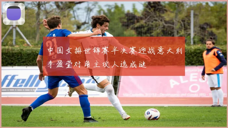 中国女排世锦赛半决赛迎战意大利李盈莹对角主攻人选成谜