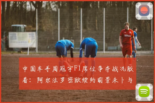 中国车手周冠宇F1席位争夺战况胶着：阿尔法罗密欧续约前景未卜与奥迪战略接盘索伯车队带来的变数