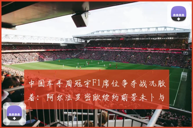 中国车手周冠宇F1席位争夺战况胶着:阿尔法罗密欧续约前景未卜与奥迪战略接盘索伯车队带来的变数