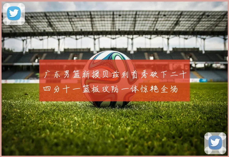 广东男篮新援贝兹利首秀砍下二十四分十一篮板攻防一体惊艳全场