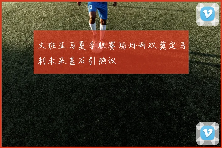 文班亚马夏季联赛场均两双奠定马刺未来基石引热议