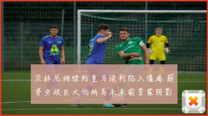 贝林厄姆续约皇马谈判陷入僵局 薪资分歧巨大伯纳乌未来前景蒙阴影