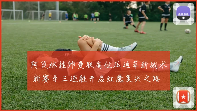 阿莫林挂帅曼联高位压迫革新战术 新赛季三连胜开启红魔复兴之路