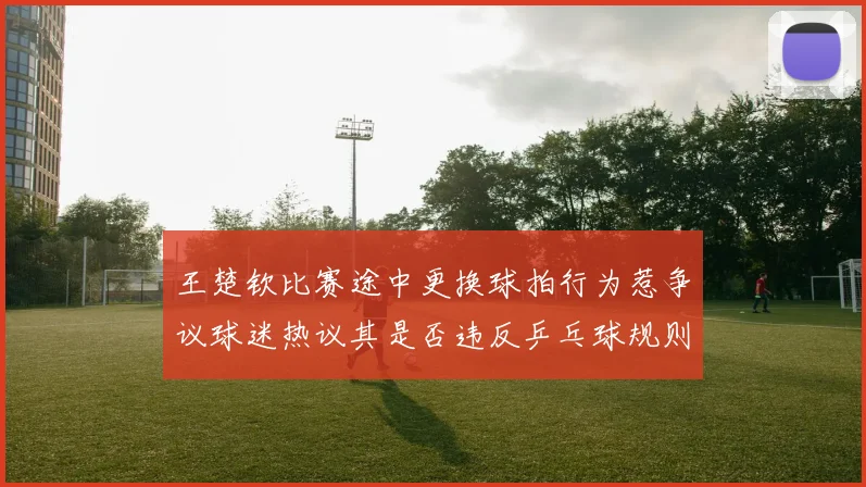 王楚钦比赛途中更换球拍行为惹争议球迷热议其是否违反乒乓球规则