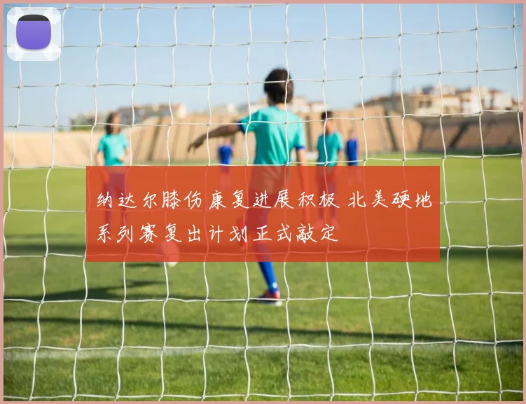 纳达尔膝伤康复进展积极 北美硬地系列赛复出计划正式敲定