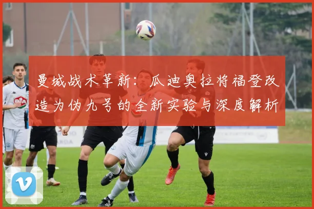 曼城战术革新：瓜迪奥拉将福登改造为伪九号的全新实验与深度解析