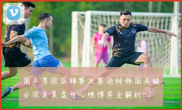 国乒男团亚锦赛决赛逆转韩国关键分深度复盘与心理博弈全解析