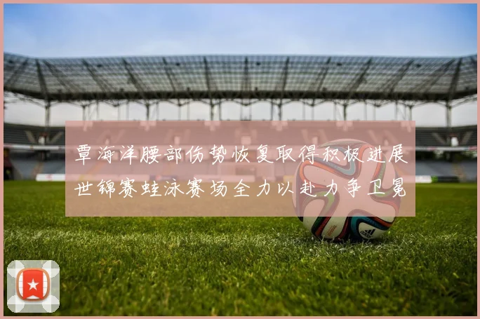 覃海洋腰部伤势恢复取得积极进展世锦赛蛙泳赛场全力以赴力争卫冕