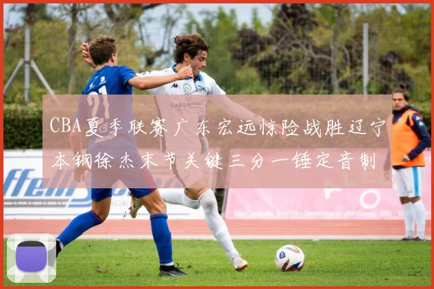 CBA夏季联赛广东宏远惊险战胜辽宁本钢徐杰末节关键三分一锤定音制胜
