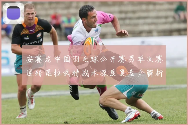 安赛龙中国羽毛球公开赛男单决赛逆转昆拉武特战术深度复盘全解析