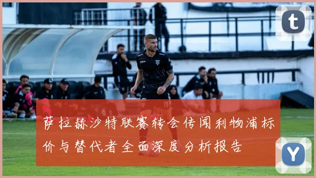 萨拉赫沙特联赛转会传闻利物浦标价与替代者全面深度分析报告