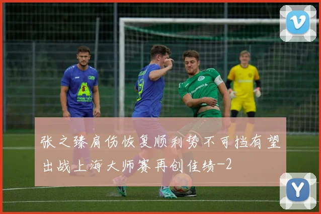 张之臻肩伤恢复顺利势不可挡有望出战上海大师赛再创佳绩