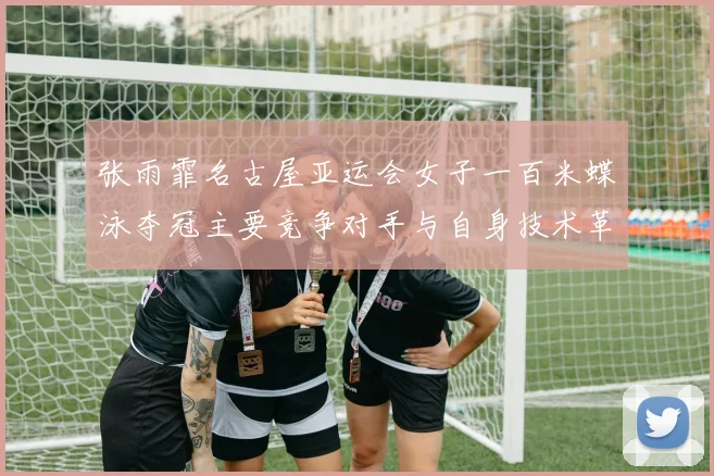 张雨霏名古屋亚运会女子一百米蝶泳夺冠主要竞争对手与自身技术革新