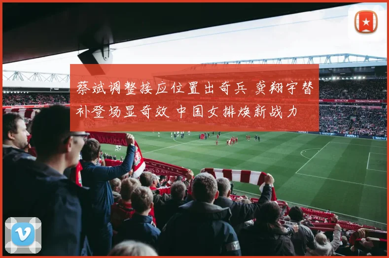 蔡斌调整接应位置出奇兵 龚翔宇替补登场显奇效 中国女排焕新战力
